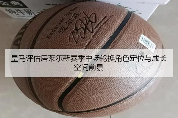 皇马评估居莱尔新赛季中场轮换角色定位与成长空间前景
