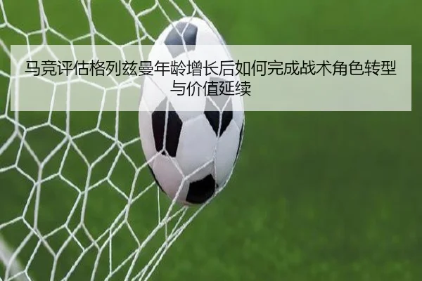 马竞评估格列兹曼年龄增长后如何完成战术角色转型与价值延续