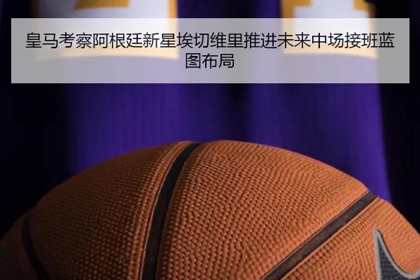 皇马考察阿根廷新星埃切维里推进未来中场接班蓝图布局