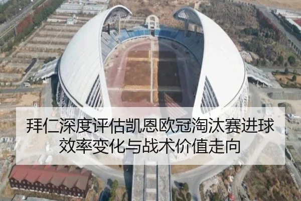 拜仁深度评估凯恩欧冠淘汰赛进球效率变化与战术价值走向