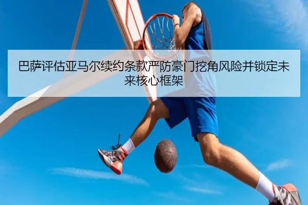 巴萨评估亚马尔续约条款严防豪门挖角风险并锁定未来核心框架